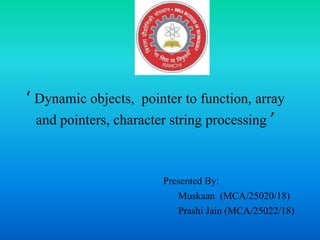 ‘ Dynamic objects, pointer to function, array
and pointers, character string processing ’
Presented By:
Muskaan (MCA/25020/18)
Prashi Jain (MCA/25022/18)
 