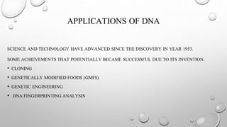 APPLICATIONS OF DNA
SCIENCE AND TECHNOLOGY HAVE ADVANCED SINCE THE DISCOVERY IN YEAR 1953.
SOME ACHIEVEMENTS THAT POTENTIALLY BECAME SUCCESSFUL DUE TO ITS INVENTION.
• CLONING
• GENETICALLY MODIFIED FOODS (GMFS)
• GENETIC ENGINEERING
• DNA FINGERPRINTING ANALYSIS
 
