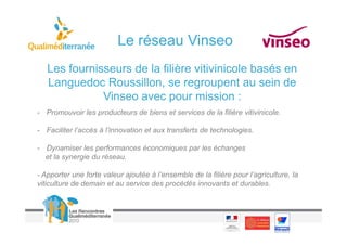 Le réseau Vinseo
   Les fournisseurs de la filière vitivinicole basés en
   Languedoc Roussillon, se regroupent au sein de
              Vinseo avec pour mission :
- Promouvoir les producteurs de biens et services de la filière vitivinicole.

- Faciliter l’accès à l’innovation et aux transferts de technologies.

- Dynamiser les performances économiques par les échanges
  et la synergie du réseau.

- Apporter une forte valeur ajoutée à l’ensemble de la filière pour l’agriculture, la
viticulture de demain et au service des procédés innovants et durables.
 