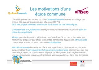 Les motivations d’une
                     étude commune
L’activité globale des projets du pôle Qualiméditerranée montre un ciblage des
projets liés aux agro-technologies et aux AGROTIC.
50% des projets labellisés et financés sont autour de ces thématiques.

L’adossement aux plateformes étant par ailleurs un élément structurant pour les
pôles de compétitivité

Vinseo, pour la dimension vitivinicole souhaite franchir un cap pour inciter ses
membres à proposer des offres innovantes communes, l’approche offre groupée
pourra alors trouver du sens dans une mutualisation.

Volonté commune de mettre en place une organisation pérenne et structurante,
qui permettrait le développement des entreprises régionales positionnées sur ces
marchés porteurs, et positionnerait la place de Montpellier et sa région comme
une des principales références françaises, voire européenne, dans ces domaines.
 