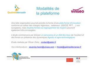 Modalités de
                            la plateforme

Une telle organisation pourrait prendre la forme d'une plate forme d'innovation
conforme au cahier des charges régionaux, nationaux (DGCIS, PFT …) voir
européens, mais d'autres formes au regroupement de moyens pourront
également être envisagées.

L’étude commencera par dresser un panorama et un état des lieux de l’existant et
des forces en présence des dynamiques Agrotic et agro-technologiques

Etude réalisée par Olivier Zebic : contact@zebic.fr

Vos interlocuteurs : severine.henin@vinseo.com et lhoste@qalimediterranee.fr
 
