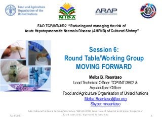 FAO TCP/INT/3502 “Reducing and managing the risk of
Acute Hepatopancreatic Necrosis Disease (AHPND) of Cultured Shrimp”
Session 6:
Round Table/Working Group
MOVING FORWARD
Melba B. Reantaso
Lead Technical Officer:TCP/INT/3502 &
Aquaculture Officer
Food and Agriculture Organisation of United Nations
Melba.Reantaso@fao.org
Skype: mreantaso
7/24/2017
International Technical Seminar/Workshop “EMS/AHPND: Government, Scientist and Farmer Responses”
22-24 June 2015, Tryp Hotel, Panama City 1
 
