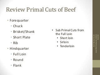 • Forequarter
• Chuck
• Brisket/Shank
• Short Plate
• Rib
• Hindquarter
• Full Loin
• Round
• Flank

• Sub Primal Cuts from
the Full Loin
• Short loin
• Sirloin
• Tenderloin

Chef Michael Scott
Lead Chef Instructor AESCA
Boulder

Review Primal Cuts of Beef

 