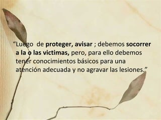 “Luego de proteger, avisar ; debemos socorrer
a la o las victimas, pero, para ello debemos
tener conocimientos básicos para una
atención adecuada y no agravar las lesiones.”
 