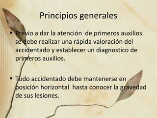 Principios generales
• Previo a dar la atención de primeros auxilios
se debe realizar una rápida valoración del
accidentado y establecer un diagnostico de
primeros auxilios.
• Todo accidentado debe mantenerse en
posición horizontal hasta conocer la gravedad
de sus lesiones.
 