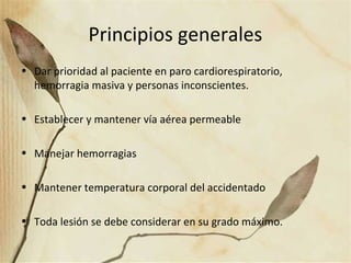 Principios generales
• Dar prioridad al paciente en paro cardiorespiratorio,
hemorragia masiva y personas inconscientes.
• Establecer y mantener vía aérea permeable
• Manejar hemorragias
• Mantener temperatura corporal del accidentado
• Toda lesión se debe considerar en su grado máximo.
 