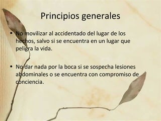 Principios generales
• No movilizar al accidentado del lugar de los
hechos, salvo si se encuentra en un lugar que
peligra la vida.
• No dar nada por la boca si se sospecha lesiones
abdominales o se encuentra con compromiso de
conciencia.
 