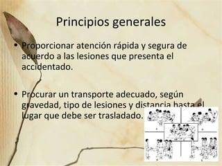 Principios generales
• Proporcionar atención rápida y segura de
acuerdo a las lesiones que presenta el
accidentado.
• Procurar un transporte adecuado, según
gravedad, tipo de lesiones y distancia hasta el
lugar que debe ser trasladado.
 