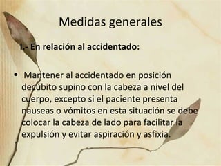 Medidas generales
I.- En relación al accidentado:
• Mantener al accidentado en posición
decúbito supino con la cabeza a nivel del
cuerpo, excepto si el paciente presenta
nauseas o vómitos en esta situación se debe
colocar la cabeza de lado para facilitar la
expulsión y evitar aspiración y asfixia.
 