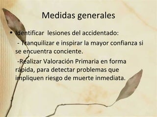 Medidas generales
• Identificar lesiones del accidentado:
- Tranquilizar e inspirar la mayor confianza si
se encuentra conciente.
-Realizar Valoración Primaria en forma
rápida, para detectar problemas que
impliquen riesgo de muerte inmediata.
 