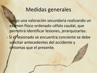 Medidas generales
-Luego una valoración secundaria realizando un
examen físico ordenado céfalo caudal, que
permitirá identificar lesiones, jerarquizarlas.
- Si el lesionado se encuentra conciente se debe
solicitar antecedentes del accidente y
síntomas que el presente.
 