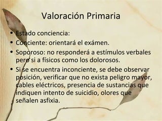 Valoración Primaria
• Estado conciencia:
• Conciente: orientará el exámen.
• Soporoso: no responderá a estímulos verbales
pero si a físicos como los dolorosos.
• Si se encuentra inconciente, se debe observar
posición, verificar que no exista peligro mayor,
cables eléctricos, presencia de sustancias que
indiquen intento de suicidio, olores que
señalen asfixia.
 