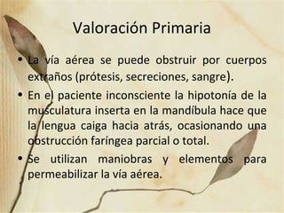 Valoración Primaria
• La vía aérea se puede obstruir por cuerpos
extraños (prótesis, secreciones, sangre).
• En el paciente inconsciente la hipotonía de la
musculatura inserta en la mandíbula hace que
la lengua caiga hacia atrás, ocasionando una
obstrucción faríngea parcial o total.
• Se utilizan maniobras y elementos para
permeabilizar la vía aérea.
 