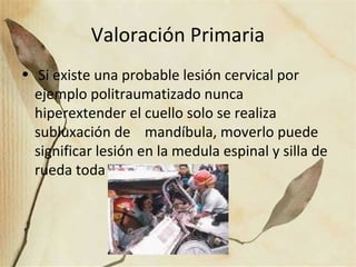 Valoración Primaria
• Si existe una probable lesión cervical por
ejemplo politraumatizado nunca
hiperextender el cuello solo se realiza
subluxación de mandíbula, moverlo puede
significar lesión en la medula espinal y silla de
rueda toda la vida.
 
