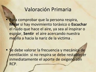 Valoración Primaria
• Para comprobar que la persona respira,
Mirar si hay movimiento toráxico o Escuchar
el ruido que hace el aire, ya sea al inspirar o
espirar, Sentir el aire acercando nuestra
mejilla a hacia la nariz de la victima .
• Se debe valorar la frecuencia y mecánica de
ventilación si no respira se debe restablecer
inmediatamente el aporte de oxigeno con
RCP.
 