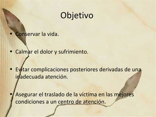 Objetivo
• Conservar la vida.
• Calmar el dolor y sufrimiento.
• Evitar complicaciones posteriores derivadas de una
inadecuada atención.
• Asegurar el traslado de la víctima en las mejores
condiciones a un centro de atención.
 