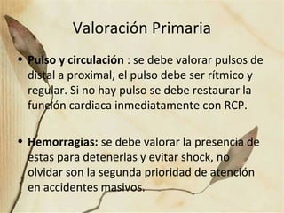 Valoración Primaria
• Pulso y circulación : se debe valorar pulsos de
distal a proximal, el pulso debe ser rítmico y
regular. Si no hay pulso se debe restaurar la
función cardiaca inmediatamente con RCP.
• Hemorragias: se debe valorar la presencia de
estas para detenerlas y evitar shock, no
olvidar son la segunda prioridad de atención
en accidentes masivos.
 