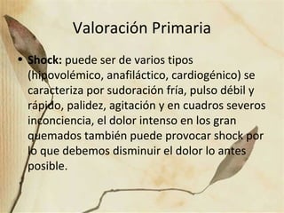 Valoración Primaria
• Shock: puede ser de varios tipos
(hipovolémico, anafiláctico, cardiogénico) se
caracteriza por sudoración fría, pulso débil y
rápido, palidez, agitación y en cuadros severos
inconciencia, el dolor intenso en los gran
quemados también puede provocar shock por
lo que debemos disminuir el dolor lo antes
posible.
 