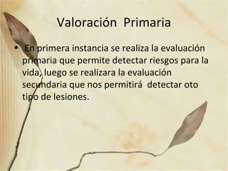 Valoración Primaria
• En primera instancia se realiza la evaluación
primaria que permite detectar riesgos para la
vida, luego se realizara la evaluación
secundaria que nos permitirá detectar oto
tipo de lesiones.
 