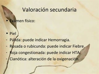 Valoración secundaria
• Exámen físico:
• Piel
- Pálida: puede indicar Hemorragia.
- Rosada o rubicunda: puede indicar Fiebre.
- Roja congestionada: puede indicar HTA.
- Cianótica: alteración de la oxigenación.
 