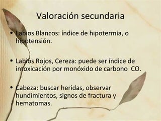 Valoración secundaria
• Labios Blancos: índice de hipotermia, o
hipotensión.
• Labios Rojos, Cereza: puede ser índice de
intoxicación por monóxido de carbono CO.
• Cabeza: buscar heridas, observar
hundimientos, signos de fractura y
hematomas.
 