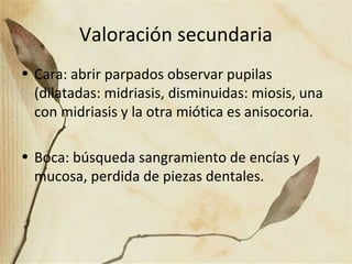 Valoración secundaria
• Cara: abrir parpados observar pupilas
(dilatadas: midriasis, disminuidas: miosis, una
con midriasis y la otra miótica es anisocoria.
• Boca: búsqueda sangramiento de encías y
mucosa, perdida de piezas dentales.
 