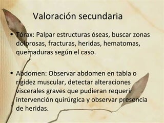 Valoración secundaria
• Tórax: Palpar estructuras óseas, buscar zonas
dolorosas, fracturas, heridas, hematomas,
quemaduras según el caso.
• Abdomen: Observar abdomen en tabla o
rigidez muscular, detectar alteraciones
viscerales graves que pudieran requerir
intervención quirúrgica y observar presencia
de heridas.
 