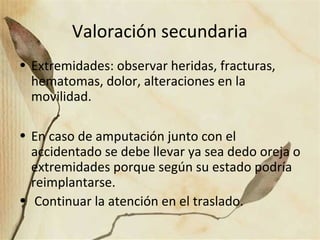 Valoración secundaria
• Extremidades: observar heridas, fracturas,
hematomas, dolor, alteraciones en la
movilidad.
• En caso de amputación junto con el
accidentado se debe llevar ya sea dedo oreja o
extremidades porque según su estado podría
reimplantarse.
• Continuar la atención en el traslado.
 