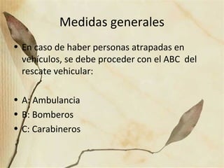 Medidas generales
• En caso de haber personas atrapadas en
vehículos, se debe proceder con el ABC del
rescate vehicular:
• A: Ambulancia
• B: Bomberos
• C: Carabineros
 
