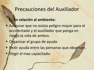 Precauciones del Auxiliador
I.- En relación al ambiente:
• Asegurar que no exista peligro mayor para el
accidentado y el auxiliador que ponga en
riesgo la vida de ambos.
• Organizar el grupo de ayuda.
• Pedir ayuda entre las personas que observan.
• Elegir el mas capacitado.
 