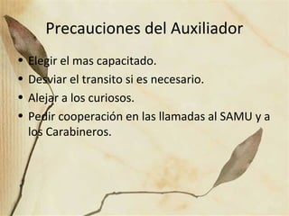 Precauciones del Auxiliador
• Elegir el mas capacitado.
• Desviar el transito si es necesario.
• Alejar a los curiosos.
• Pedir cooperación en las llamadas al SAMU y a
los Carabineros.
 