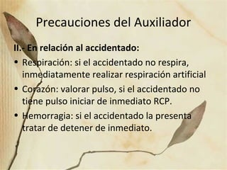 Precauciones del Auxiliador
II.- En relación al accidentado:
• Respiración: si el accidentado no respira,
inmediatamente realizar respiración artificial
• Corazón: valorar pulso, si el accidentado no
tiene pulso iniciar de inmediato RCP.
• Hemorragia: si el accidentado la presenta
tratar de detener de inmediato.
 