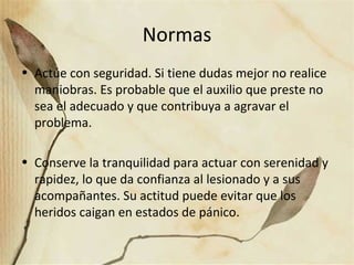 Normas
• Actúe con seguridad. Si tiene dudas mejor no realice
maniobras. Es probable que el auxilio que preste no
sea el adecuado y que contribuya a agravar el
problema.
• Conserve la tranquilidad para actuar con serenidad y
rapidez, lo que da confianza al lesionado y a sus
acompañantes. Su actitud puede evitar que los
heridos caigan en estados de pánico.
 