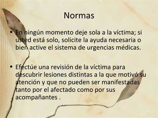 Normas
• En ningún momento deje sola a la víctima; si
usted está solo, solicite la ayuda necesaria o
bien active el sistema de urgencias médicas.
• Efectúe una revisión de la víctima para
descubrir lesiones distintas a la que motivó su
atención y que no pueden ser manifestadas
tanto por el afectado como por sus
acompañantes .
 