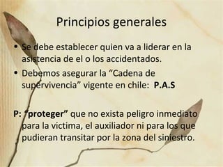 Principios generales
• Se debe establecer quien va a liderar en la
asistencia de el o los accidentados.
• Debemos asegurar la “Cadena de
supervivencia” vigente en chile: P.A.S
P: “proteger” que no exista peligro inmediato
para la victima, el auxiliador ni para los que
pudieran transitar por la zona del siniestro.
 