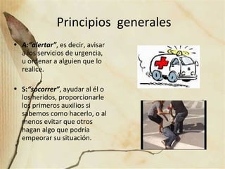 Principios generales
• A:“alertar”, es decir, avisar
a los servicios de urgencia,
u ordenar a alguien que lo
realice.
• S:“socorrer”, ayudar al él o
los heridos, proporcionarle
los primeros auxilios si
sabemos como hacerlo, o al
menos evitar que otros
hagan algo que podría
empeorar su situación.
 
