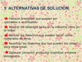 5 ALTERNATIVAS DE SOLUCION.
Fabricar productos que puedan ser
reciclados o reutilizados.
Separar los desechos tanto en la industria como en
el hogar.
Reciclar los desechos que pueden servir como
materiales de otros.
Reutilizar los desechos que nos pueden ser útiles
para otras cosas.
Opta por consumir productos orgánicos y menos
inorgánicos.
 