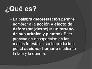 ¿Qué es?
 La palabra deforestación permite
nombrar a la acción y efecto de
deforestar (despojar un terreno
de sus árboles y plantas). Este
proceso de desaparición de las
masas forestales suele producirse
por el accionar humano mediante
la tala y la quema.
 