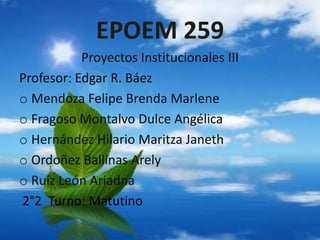 EPOEM 259
Proyectos Institucionales III
Profesor: Edgar R. Báez
o Mendoza Felipe Brenda Marlene
o Fragoso Montalvo Dulce Angélica
o Hernández Hilario Maritza Janeth
o Ordoñez Ballinas Arely
o Ruiz León Ariadna
2°2 Turno: Matutino
 