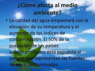 ¿Cómo afecta al medio
ambiente?
• La calidad del agua empeorará con la
elevación de su temperatura y el
aumento de los índices de
contaminación. El 50% de la
población de los países
subdesarrollados está expuesta al
peligro que representan las fuentes
de agua contaminadas.
 