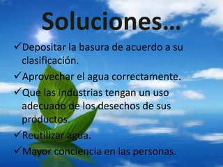 Soluciones…
Depositar la basura de acuerdo a su
clasificación.
Aprovechar el agua correctamente.
Que las industrias tengan un uso
adecuado de los desechos de sus
productos.
Reutilizar agua.
Mayor conciencia en las personas.
 