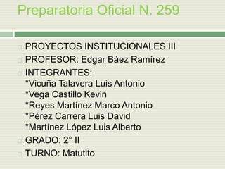 Preparatoria Oficial N. 259
 PROYECTOS INSTITUCIONALES III
 PROFESOR: Edgar Báez Ramírez
 INTEGRANTES:
*Vicuña Talavera Luis Antonio
*Vega Castillo Kevin
*Reyes Martínez Marco Antonio
*Pérez Carrera Luis David
*Martínez López Luis Alberto
 GRADO: 2° II
 TURNO: Matutito
 