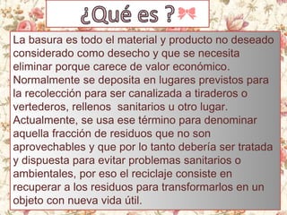 La basura es todo el material y producto no deseado
considerado como desecho y que se necesita
eliminar porque carece de valor económico.
Normalmente se deposita en lugares previstos para
la recolección para ser canalizada a tiraderos o
vertederos, rellenos sanitarios u otro lugar.
Actualmente, se usa ese término para denominar
aquella fracción de residuos que no son
aprovechables y que por lo tanto debería ser tratada
y dispuesta para evitar problemas sanitarios o
ambientales, por eso el reciclaje consiste en
recuperar a los residuos para transformarlos en un
objeto con nueva vida útil.
 
