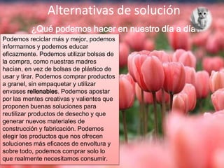 Alternativas de solución
¿Qué podemos hacer en nuestro día a día?
Podemos reciclar más y mejor, podemos
informarnos y podemos educar
eficazmente. Podemos utilizar bolsas de
la compra, como nuestras madres
hacían, en vez de bolsas de plástico de
usar y tirar. Podemos comprar productos
a granel, sin empaquetar y utilizar
envases rellenables. Podemos apostar
por las mentes creativas y valientes que
proponen buenas soluciones para
reutilizar productos de desecho y que
generar nuevos materiales de
construcción y fabricación. Podemos
elegir los productos que nos ofrecen
soluciones más eficaces de envoltura y
sobre todo, podemos comprar solo lo
que realmente necesitamos consumir.
 