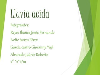Lluvia acida
Integrantes:
Reyes Ibáñez Jesús Fernando
Ivette torres Pérez
García castro Giovanny Yael
Alvarado Juárez Roberto
2° “2” t/m
 