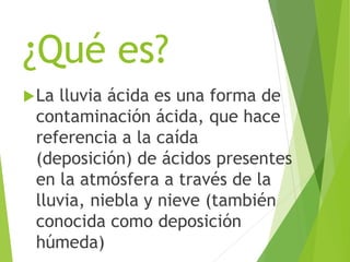 ¿Qué es?
La lluvia ácida es una forma de
contaminación ácida, que hace
referencia a la caída
(deposición) de ácidos presentes
en la atmósfera a través de la
lluvia, niebla y nieve (también
conocida como deposición
húmeda)
 