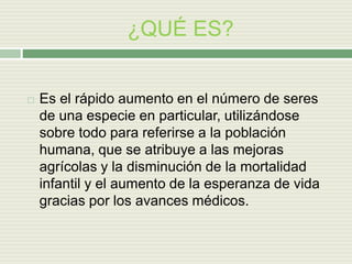 ¿QUÉ ES?
 Es el rápido aumento en el número de seres
de una especie en particular, utilizándose
sobre todo para referirse a la población
humana, que se atribuye a las mejoras
agrícolas y la disminución de la mortalidad
infantil y el aumento de la esperanza de vida
gracias por los avances médicos.
 