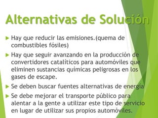 Alternativas de Solución
 Hay que reducir las emisiones.(quema de
combustibles fósiles)
 Hay que seguir avanzando en la producción de
convertidores catalíticos para automóviles que
eliminen sustancias químicas peligrosas en los
gases de escape.
 Se deben buscar fuentes alternativas de energía
 Se debe mejorar el transporte público para
alentar a la gente a utilizar este tipo de servicio
en lugar de utilizar sus propios automóviles.
 