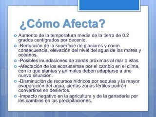 ¿Cómo Afecta?
 Aumento de la temperatura media de la tierra de 0.2
grados centígrados por decenio.
 -Reducción de la superficie de glaciares y como
consecuencia, elevación del nivel del agua de los mares y
océanos.
 -Posibles inundaciones de zonas próximas al mar o islas.
 -Afectación de los ecosistemas por el cambio en el clima,
con lo que plantas y animales deben adaptarse a una
nueva situación.
 -Disminución de recursos hídricos por sequias y la mayor
evaporación del agua, ciertas zonas fértiles podrán
convertirse en desiertos.
 -Impacto negativo en la agricultura y de la ganadería por
los cambios en las precipitaciones.
 