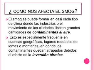 ¿ COMO NOS AFECTA EL SMOG?
 El smog se puede formar en casi cada tipo
de clima donde las industrias o el
movimiento de las ciudades liberan grandes
cantidades de contaminantes al aire.
 Esto es especialmente frecuente en
cuencas geográficas, lugares rodeados de
lomas o montañas, en donde los
contaminantes quedan atrapados debidos
al efecto de la inversión térmica.
 